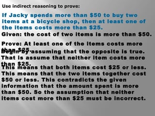 Use indirect reasoning to prove: 
If Jacky spends more than $50 to buy two 
items at a bicycle shop, then at least one of 
the items costs more than $25. 
Given: the cost of two items is more than $50. 
Prove: At least one of the items costs more 
Btheagnin $ b2y5 .assuming that the opposite is true. 
That is assume that neither item costs more 
tThhains m$2e5a.ns that both items cost $25 or less. 
This means that the two items together cost 
$50 or less. This contradicts the given 
information that the amount spent is more 
than $50. So the assumption that neither 
items cost more than $25 must be incorrect. 
 