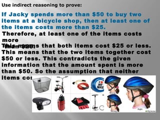 Use indirect reasoning to prove: 
If Jacky spends more than $50 to buy two 
items at a bicycle shop, then at least one of 
the items costs more than $25. 
Therefore, at least one of the items costs 
more 
than $25. 
This means that both items cost $25 or less. 
This means that the two items together cost 
$50 or less. This contradicts the given 
information that the amount spent is more 
than $50. So the assumption that neither 
items cost more than $25 must be incorrect. 
 