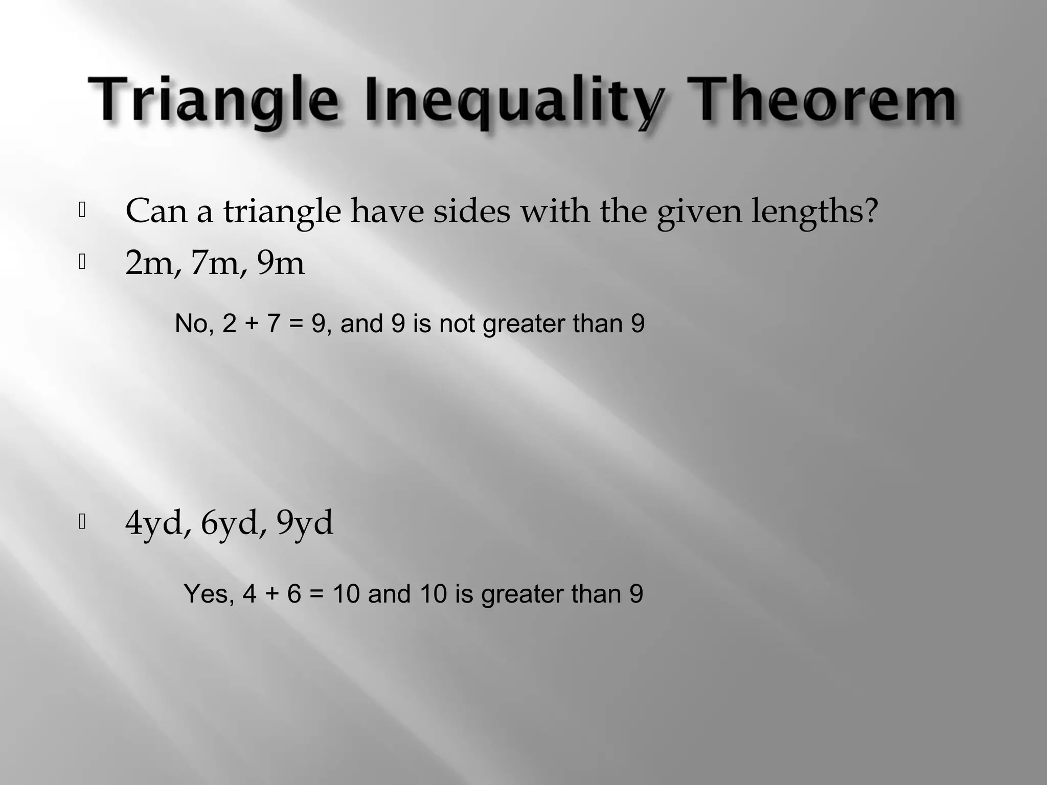  Can a triangle have sides with the given lengths? 
 2m, 7m, 9m 
No, 2 + 7 = 9, and 9 is not greater than 9 
 4yd, 6yd, 9yd 
Yes, 4 + 6 = 10 and 10 is greater than 9 
 