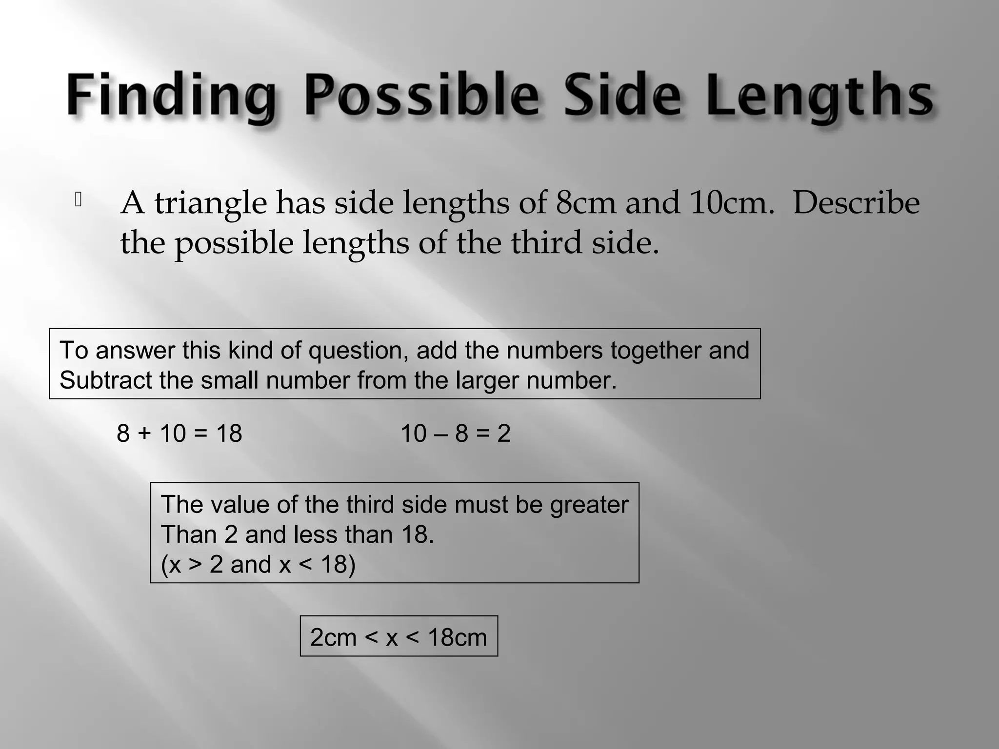  A triangle has side lengths of 8cm and 10cm. Describe 
the possible lengths of the third side. 
To answer this kind of question, add the numbers together and 
Subtract the small number from the larger number. 
8 + 10 = 18 10 – 8 = 2 
The value of the third side must be greater 
Than 2 and less than 18. 
(x > 2 and x < 18) 
2cm < x < 18cm 
 