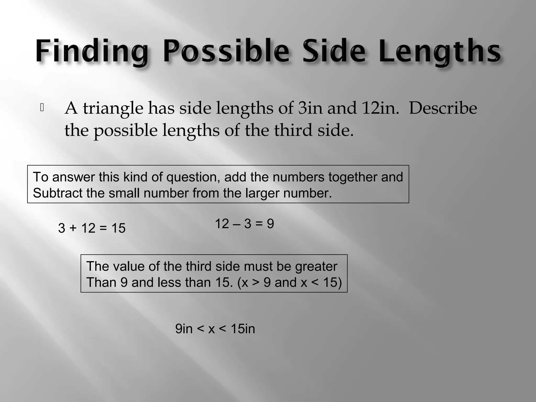  A triangle has side lengths of 3in and 12in. Describe 
the possible lengths of the third side. 
To answer this kind of question, add the numbers together and 
Subtract the small number from the larger number. 
3 + 12 = 15 12 – 3 = 9 
The value of the third side must be greater 
Than 9 and less than 15. (x > 9 and x < 15) 
9in < x < 15in 
 