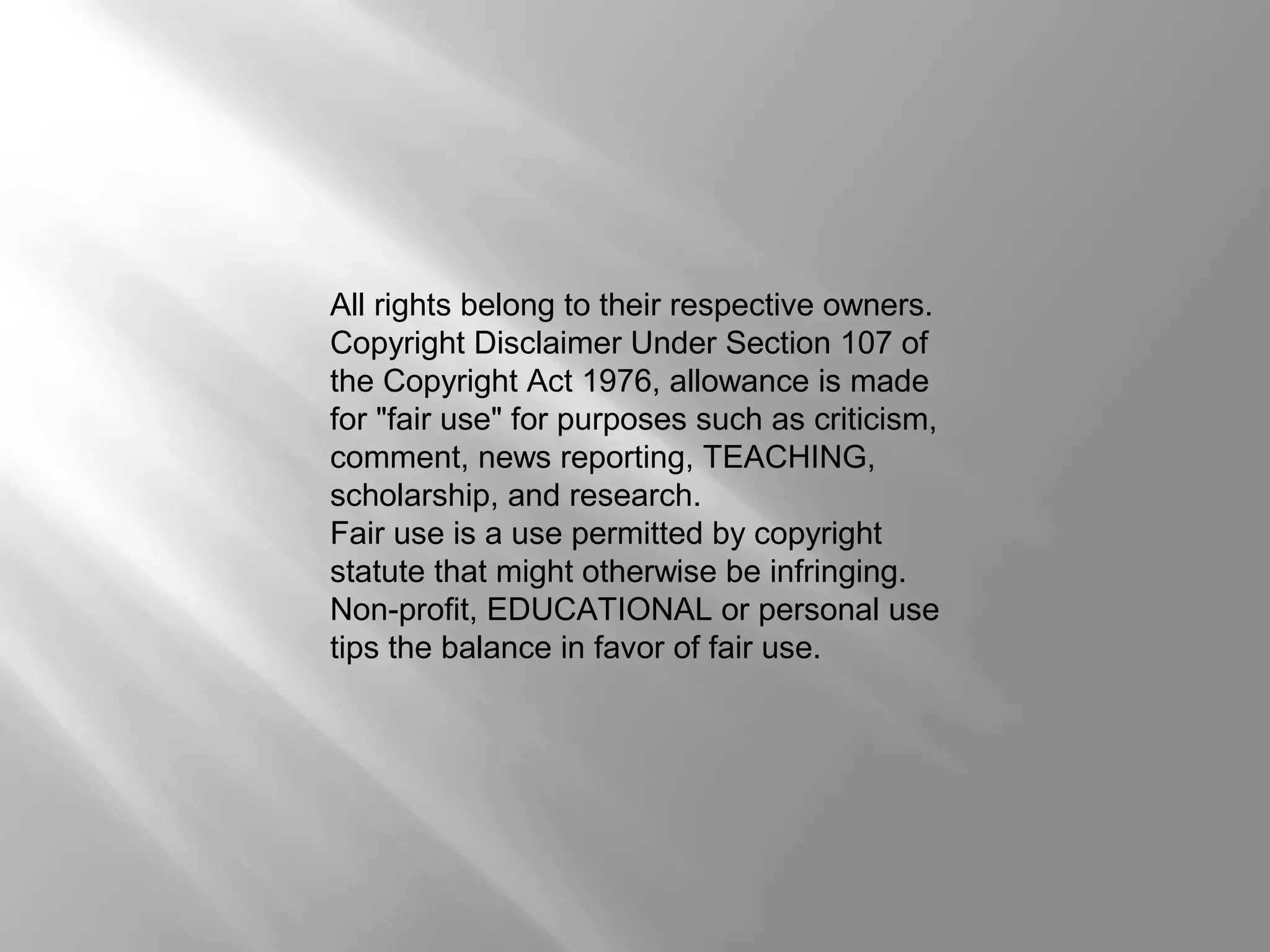 All rights belong to their respective owners. 
Copyright Disclaimer Under Section 107 of 
the Copyright Act 1976, allowance is made 
for "fair use" for purposes such as criticism, 
comment, news reporting, TEACHING, 
scholarship, and research. 
Fair use is a use permitted by copyright 
statute that might otherwise be infringing. 
Non-profit, EDUCATIONAL or personal use 
tips the balance in favor of fair use. 

