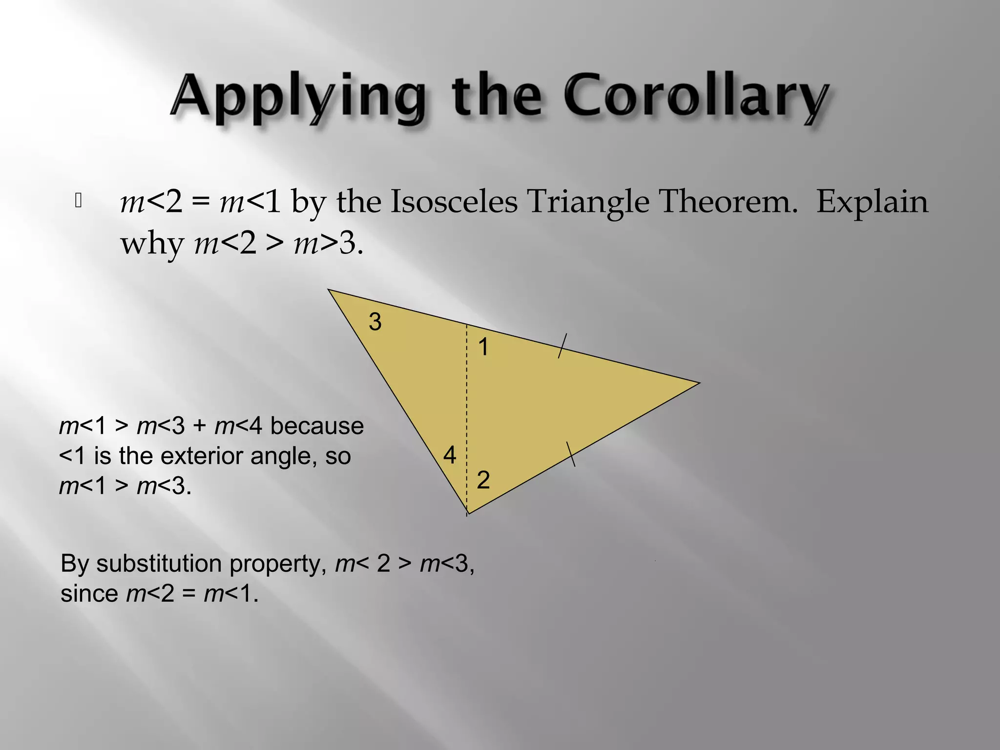  m<2 = m<1 by the Isosceles Triangle Theorem. Explain 
why m<2 > m>3. 
1 
2 
4 
3 
m<1 > m<3 + m<4 because 
<1 is the exterior angle, so 
m<1 > m<3. 
By substitution property, m< 2 > m<3, 
since m<2 = m<1. 
 
