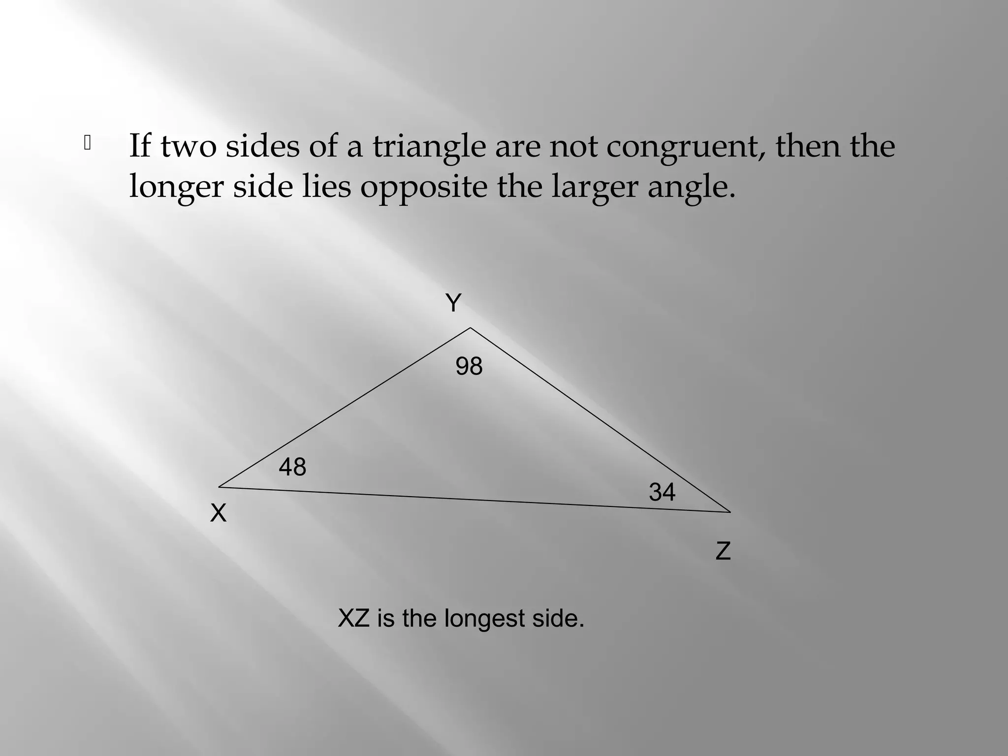  If two sides of a triangle are not congruent, then the 
longer side lies opposite the larger angle. 
X 
Y 
Z 
48 
98 
34 
XZ is the longest side. 
 