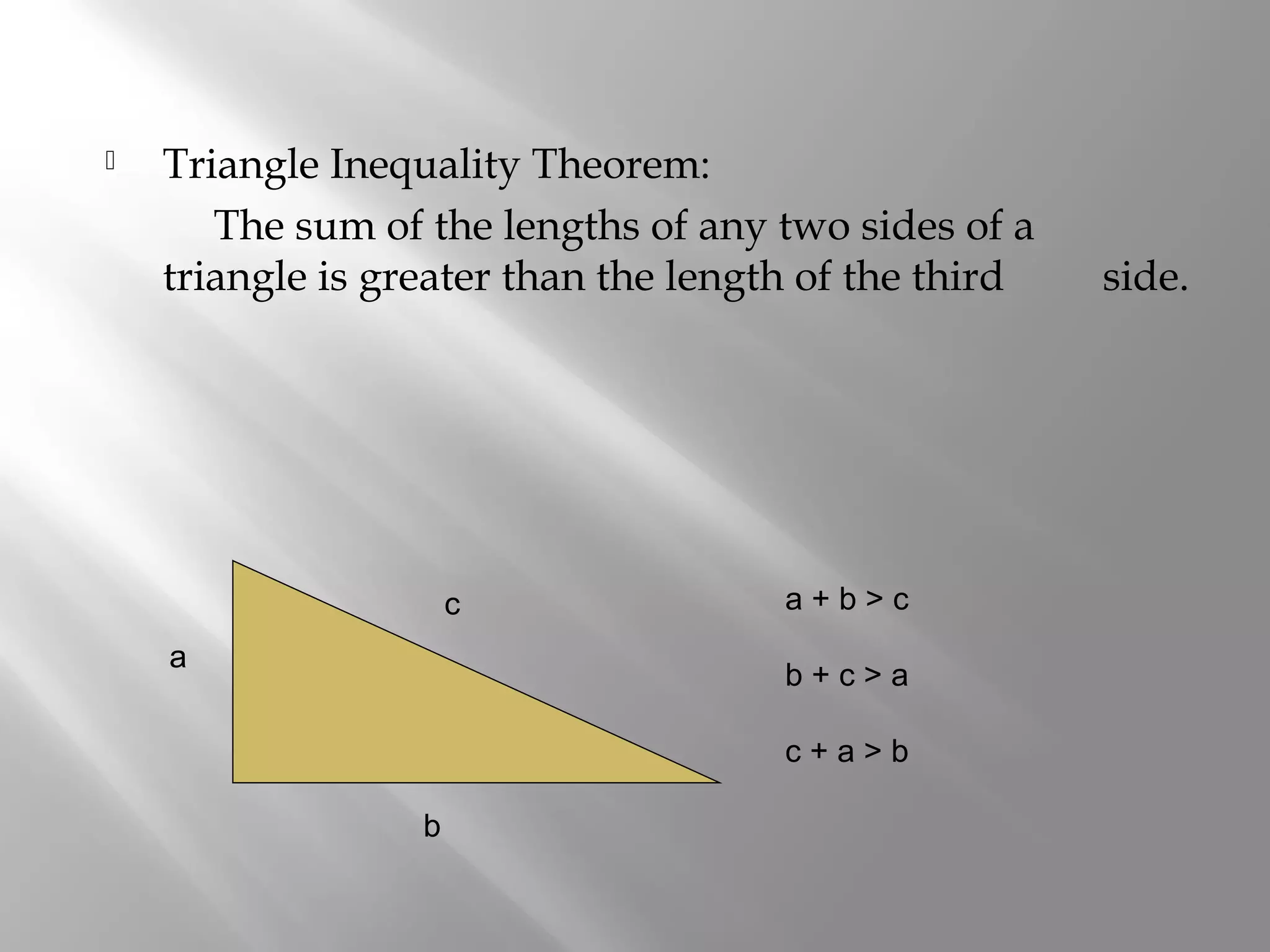  Triangle Inequality Theorem: 
The sum of the lengths of any two sides of a 
triangle is greater than the length of the third side. 
a 
b 
c a + b > c 
b + c > a 
c + a > b 
 
