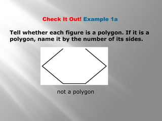 Check It Out! Example 1a 
Tell whether each figure is a polygon. If it is a 
polygon, name it by the number of its sides. 
not a polygon 
 