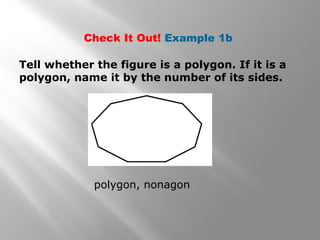 Check It Out! Example 1b 
Tell whether the figure is a polygon. If it is a 
polygon, name it by the number of its sides. 
polygon, nonagon 
 