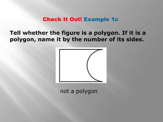 Check It Out! Example 1c 
Tell whether the figure is a polygon. If it is a 
polygon, name it by the number of its sides. 
not a polygon 
 