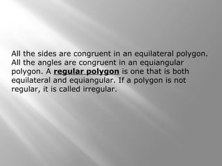 All the sides are congruent in an equilateral polygon. 
All the angles are congruent in an equiangular 
polygon. A regular polygon is one that is both 
equilateral and equiangular. If a polygon is not 
regular, it is called irregular. 
 