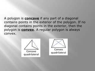 A polygon is concave if any part of a diagonal 
contains points in the exterior of the polygon. If no 
diagonal contains points in the exterior, then the 
polygon is convex. A regular polygon is always 
convex. 
 