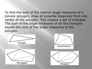 To find the sum of the interior angle measures of a 
convex polygon, draw all possible diagonals from one 
vertex of the polygon. This creates a set of triangles. 
The sum of the angle measures of all the triangles 
equals the sum of the angle measures of the 
polygon. 
 