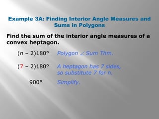 Example 3A: Finding Interior Angle Measures and 
Sums in Polygons 
Find the sum of the interior angle measures of a 
convex heptagon. 
(n – 2)180° 
(7 – 2)180° 
900° 
Polygon Ð Sum Thm. 
A heptagon has 7 sides, 
so substitute 7 for n. 
Simplify. 
 