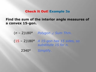 Check It Out! Example 3a 
Find the sum of the interior angle measures of 
a convex 15-gon. 
(n – 2)180° 
(15 – 2)180° 
2340° 
Polygon Ð Sum Thm. 
A 15-gon has 15 sides, so 
substitute 15 for n. 
Simplify. 
 