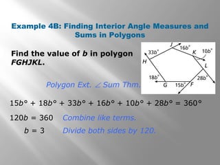Example 4B: Finding Interior Angle Measures and 
Sums in Polygons 
Find the value of b in polygon 
FGHJKL. 
Polygon Ext. Ð Sum Thm. 
15b° + 18b° + 33b° + 16b° + 10b° + 28b° = 360° 
120b = 360 Combine like terms. 
b = 3 Divide both sides by 120. 
 