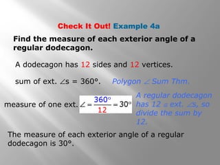 Check It Out! Example 4a 
Find the measure of each exterior angle of a 
regular dodecagon. 
A dodecagon has 12 sides and 12 vertices. 
sum of ext. Ðs = 360°. 
Polygon Ð Sum Thm. 
A regular dodecagon 
has 12 @ ext. Ðs, so 
divide the sum by 
12. 
measure of one ext. 
The measure of each exterior angle of a regular 
dodecagon is 30°. 
 