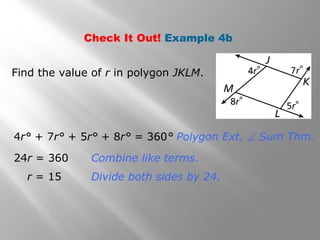 Check It Out! Example 4b 
Find the value of r in polygon JKLM. 
4r° + 7r° + 5r° + 8r° = 360° Polygon Ext. Ð Sum Thm. 
24r = 360 Combine like terms. 
r = 15 Divide both sides by 24. 
 