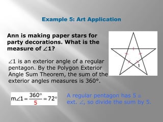 Example 5: Art Application 
Ann is making paper stars for 
party decorations. What is the 
measure of Ð1? 
Ð1 is an exterior angle of a regular 
pentagon. By the Polygon Exterior 
Angle Sum Theorem, the sum of the 
exterior angles measures is 360°. 
A regular pentagon has 5 @ 
ext. Ð, so divide the sum by 5. 
 