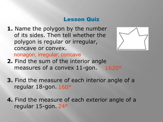 Lesson Quiz 
1. Name the polygon by the number 
of its sides. Then tell whether the 
polygon is regular or irregular, 
concave or convex. 
nonagon; irregular; concave 
2. Find the sum of the interior angle 
measures of a convex 11-gon. 
1620° 
3. Find the measure of each interior angle of a 
regular 18-gon. 
4. Find the measure of each exterior angle of a 
regular 15-gon. 
160° 
24° 
 