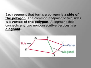 Each segment that forms a polygon is a side of 
the polygon. The common endpoint of two sides 
is a vertex of the polygon. A segment that 
connects any two nonconsecutive vertices is a 
diagonal. 
 