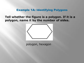 Example 1A: Identifying Polygons 
Tell whether the figure is a polygon. If it is a 
polygon, name it by the number of sides. 
polygon, hexagon 
 