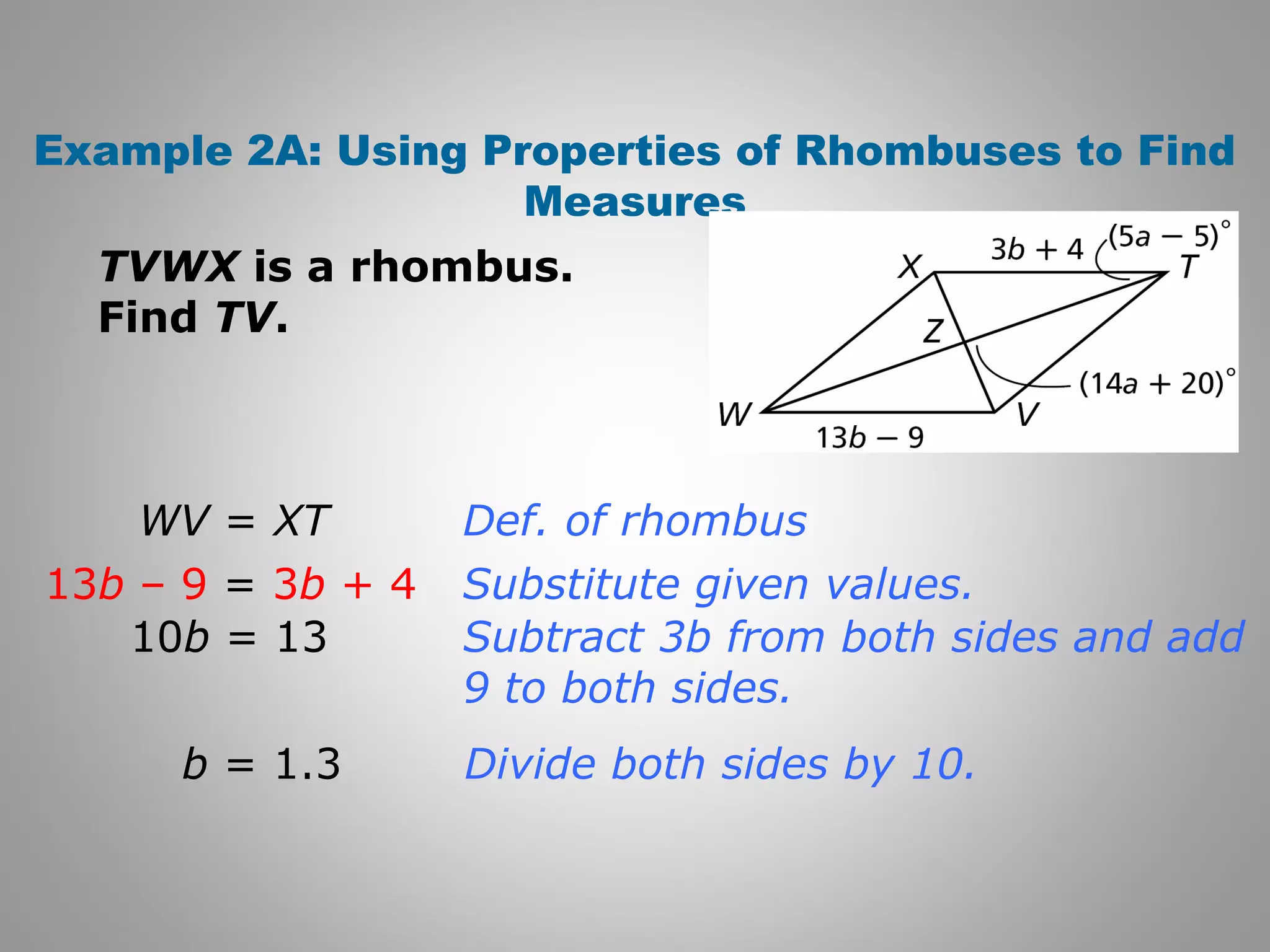 Example 2A: Using Properties of Rhombuses to Find 
Measures 
TVWX is a rhombus. 
Find TV. 
Def. of rhombus 
Substitute given values. 
Subtract 3b from both sides and add 
9 to both sides. 
Divide both sides by 10. 
WV = XT 
13b – 9 = 3b + 4 
10b = 13 
b = 1.3 
 