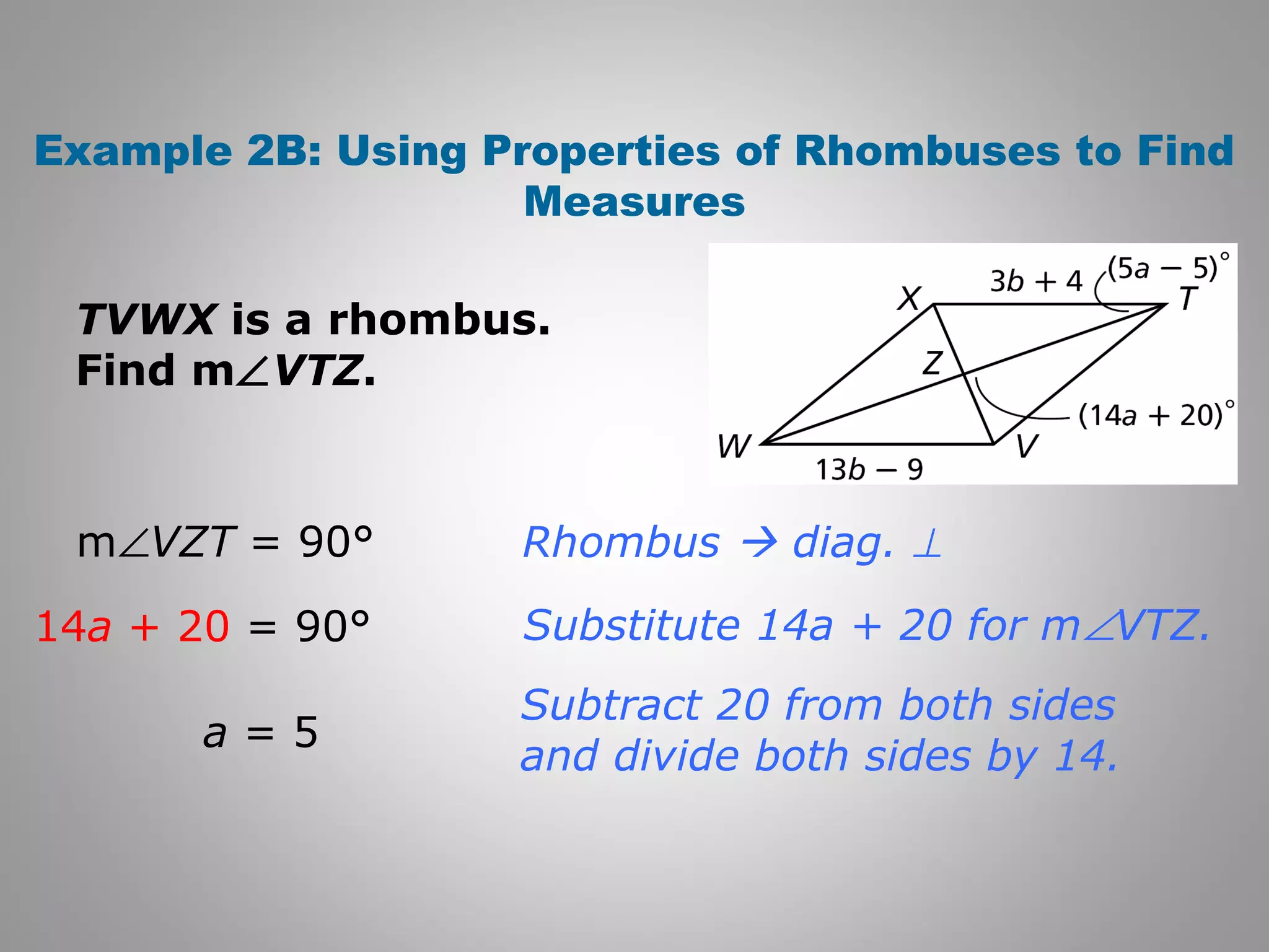 Example 2B: Using Properties of Rhombuses to Find 
Measures 
TVWX is a rhombus. 
Find mÐVTZ. 
Rhombus  diag. ^ 
Substitute 14a + 20 for mÐVTZ. 
Subtract 20 from both sides 
and divide both sides by 14. 
mÐVZT = 90° 
14a + 20 = 90° 
a = 5 
 