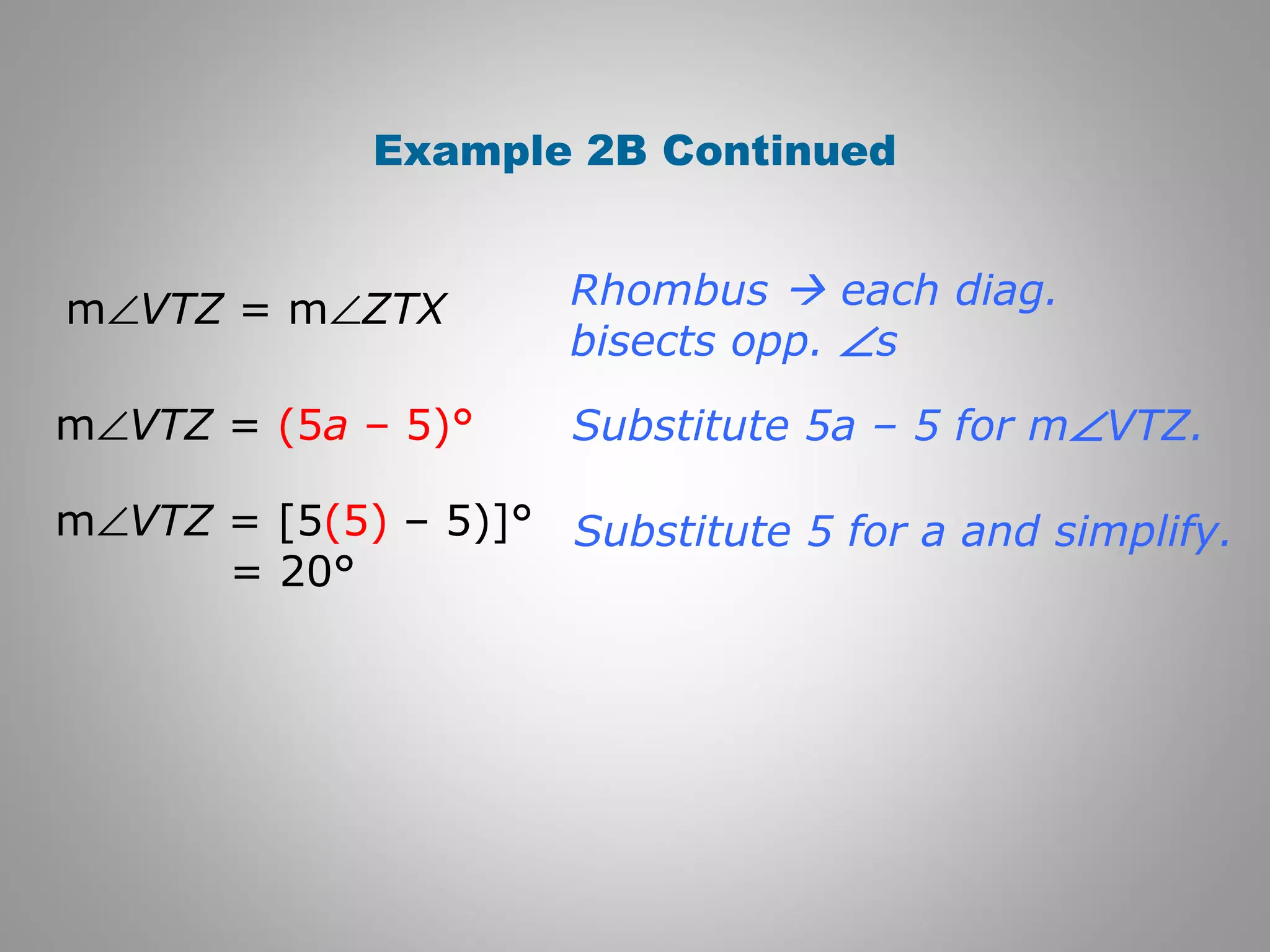 Example 2B Continued 
Rhombus  each diag. 
bisects opp. Ðs 
Substitute 5a – 5 for mÐVTZ. 
Substitute 5 for a and simplify. 
mÐVTZ = mÐZTX 
mÐVTZ = (5a – 5)° 
mÐVTZ = [5(5) – 5)]° 
= 20° 
 
