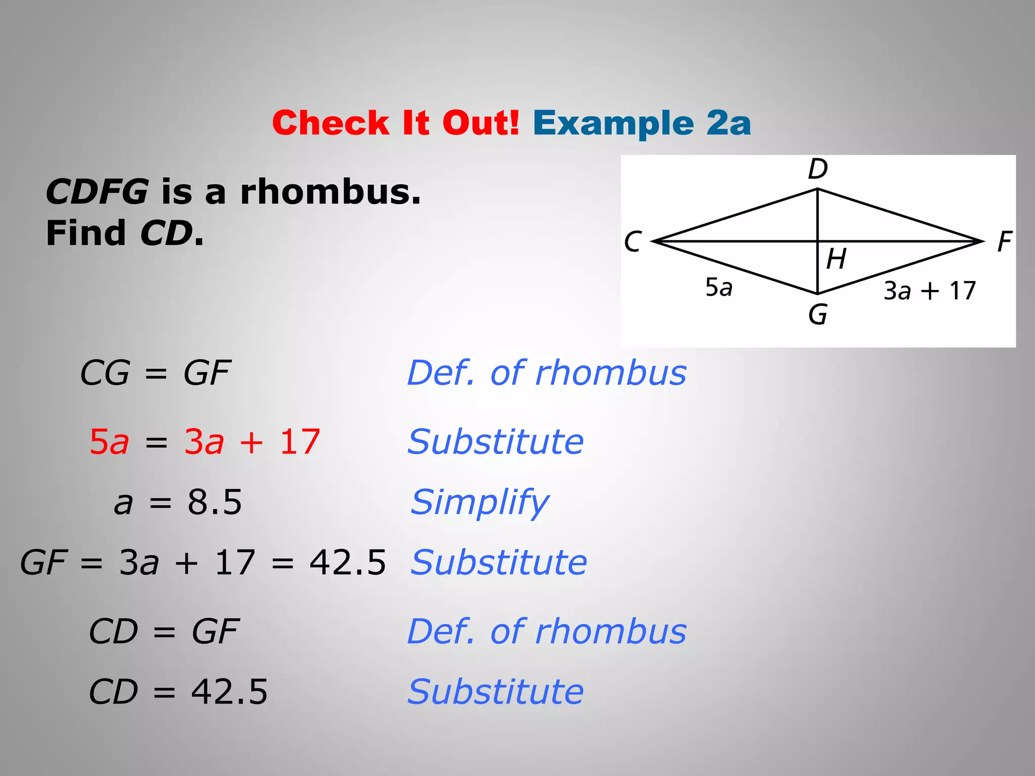 Check It Out! Example 2a 
CDFG is a rhombus. 
Find CD. 
Def. of rhombus 
Substitute 
Simplify 
Substitute 
Def. of rhombus 
Substitute 
CG = GF 
5a = 3a + 17 
a = 8.5 
GF = 3a + 17 = 42.5 
CD = GF 
CD = 42.5 
 