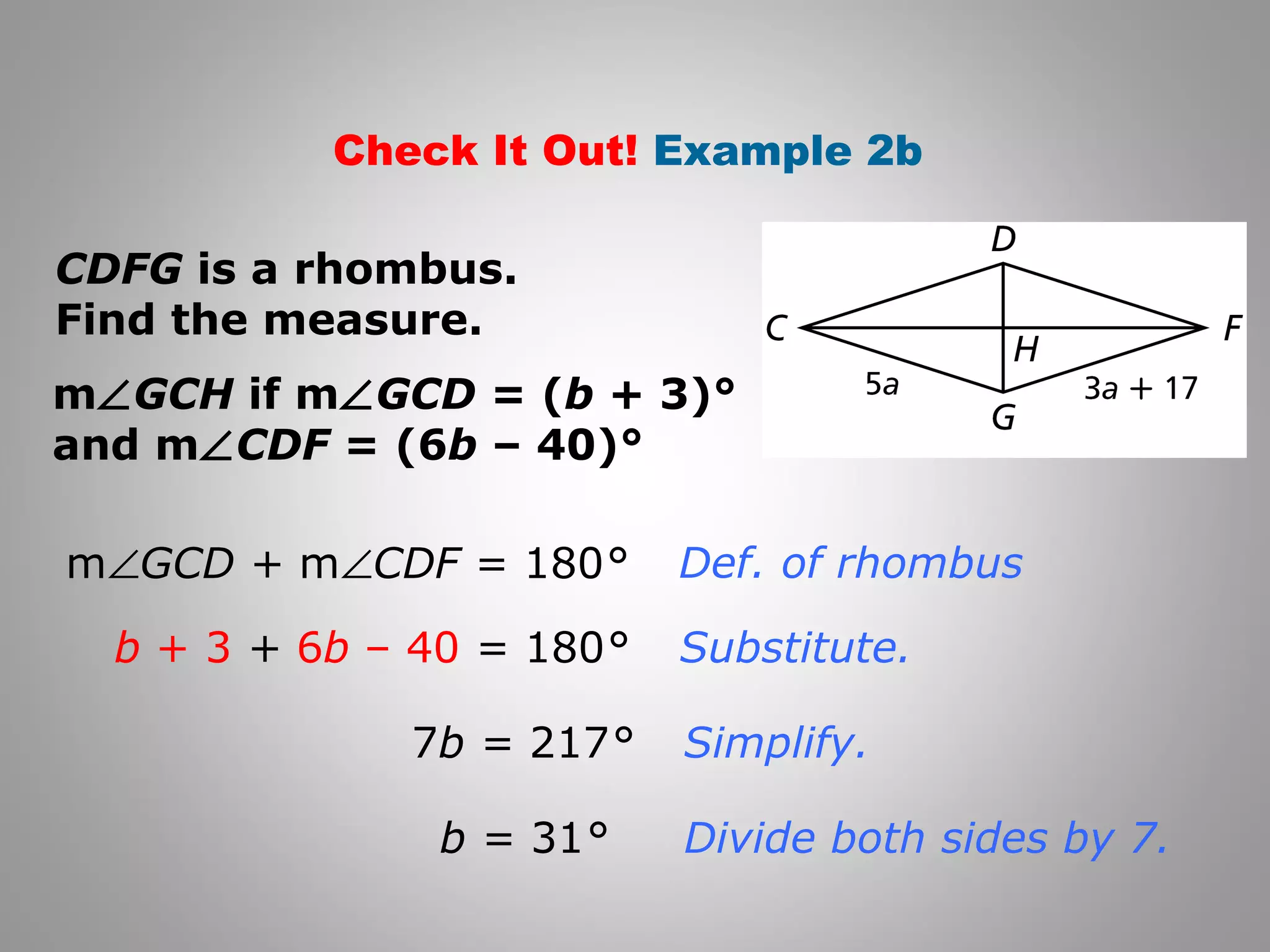 Check It Out! Example 2b 
CDFG is a rhombus. 
Find the measure. 
mÐGCH if mÐGCD = (b + 3)° 
and mÐCDF = (6b – 40)° 
mÐGCD + mÐCDF = 180° 
b + 3 + 6b – 40 = 180° 
7b = 217° 
b = 31° 
Def. of rhombus 
Substitute. 
Simplify. 
Divide both sides by 7. 
 