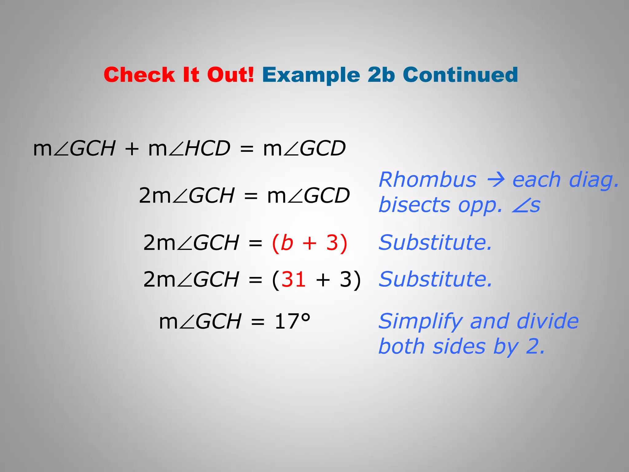 Check It Out! Example 2b Continued 
mÐGCH + mÐHCD = mÐGCD 
2mÐGCH = mÐGCD 
Rhombus  each diag. 
bisects opp. Ðs 
2mÐGCH = (b + 3) 
2mÐGCH = (31 + 3) 
mÐGCH = 17° 
Substitute. 
Substitute. 
Simplify and divide 
both sides by 2. 
 