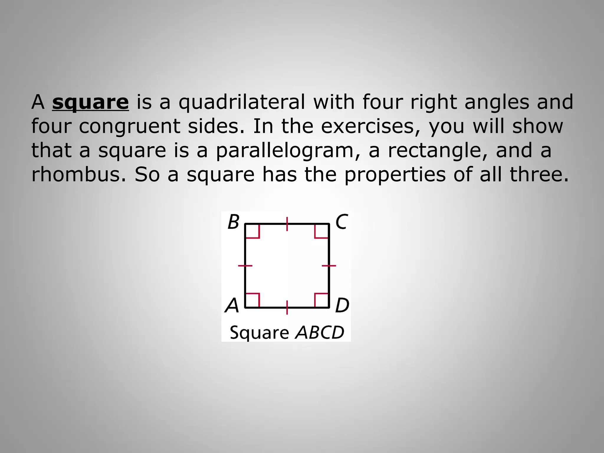 A square is a quadrilateral with four right angles and 
four congruent sides. In the exercises, you will show 
that a square is a parallelogram, a rectangle, and a 
rhombus. So a square has the properties of all three. 
 