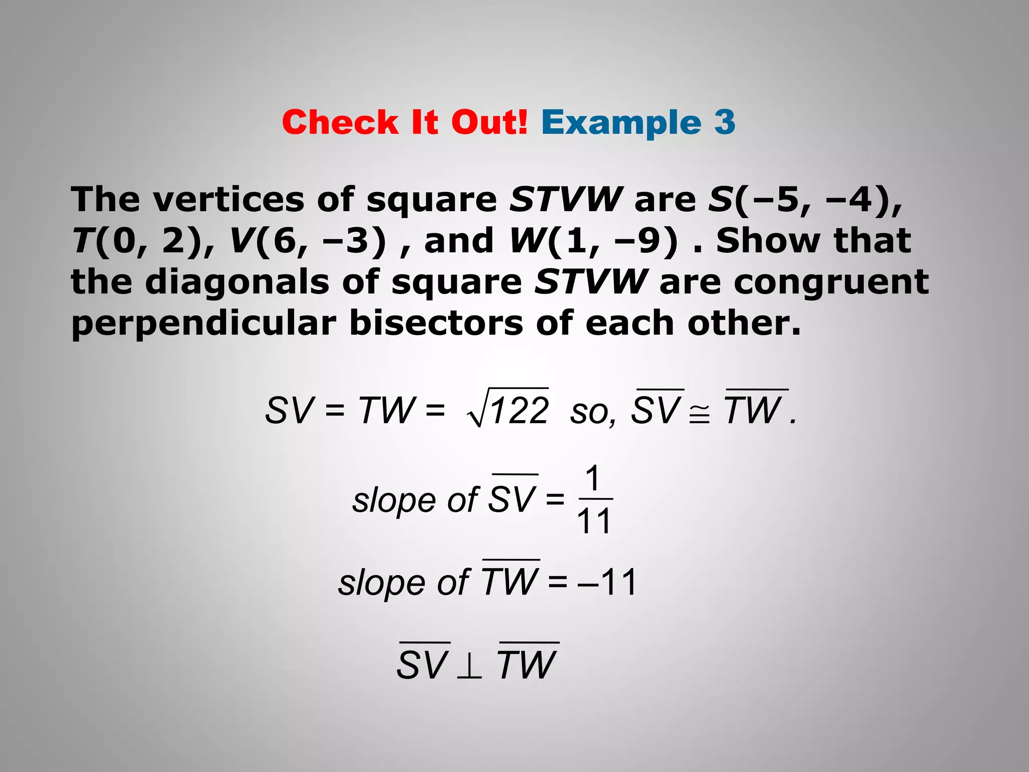 Check It Out! Example 3 
The vertices of square STVW are S(–5, –4), 
T(0, 2), V(6, –3) , and W(1, –9) . Show that 
the diagonals of square STVW are congruent 
perpendicular bisectors of each other. 
SV = TW = 122 so, SV @ TW . 
1 
slope of SV = 11 
slope of TW = –11 
SV ^ TW 
 
