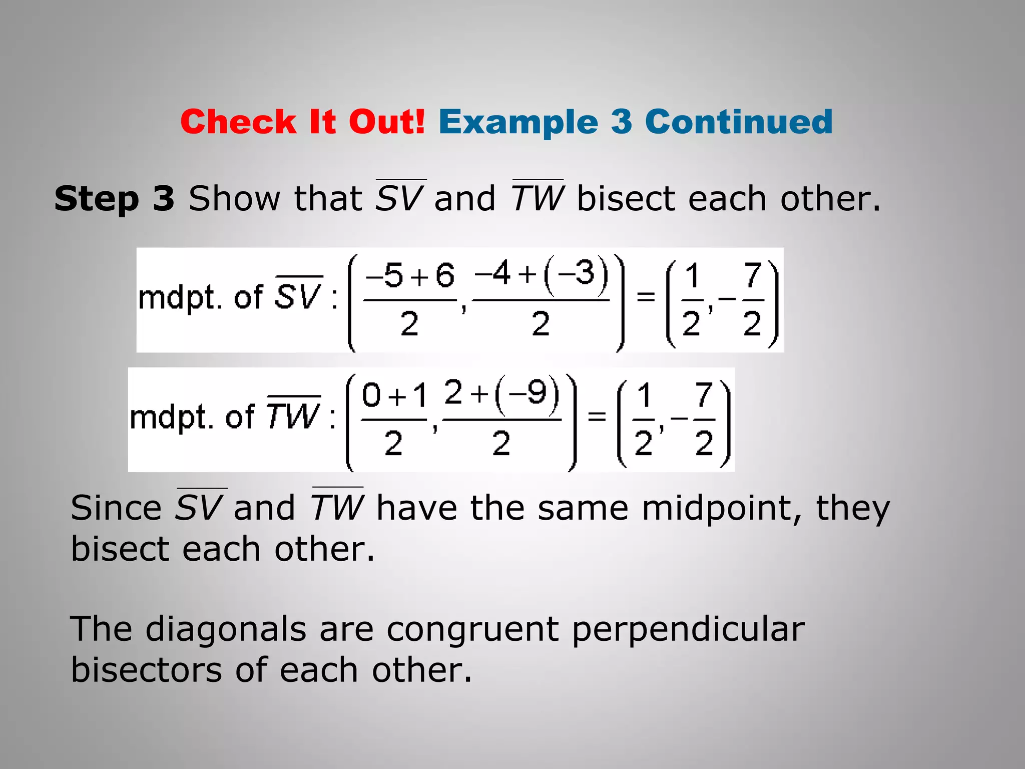 Check It Out! Example 3 Continued 
Step 3 Show that SV and TW bisect each other. 
Since SV and TW have the same midpoint, they 
bisect each other. 
The diagonals are congruent perpendicular 
bisectors of each other. 
 