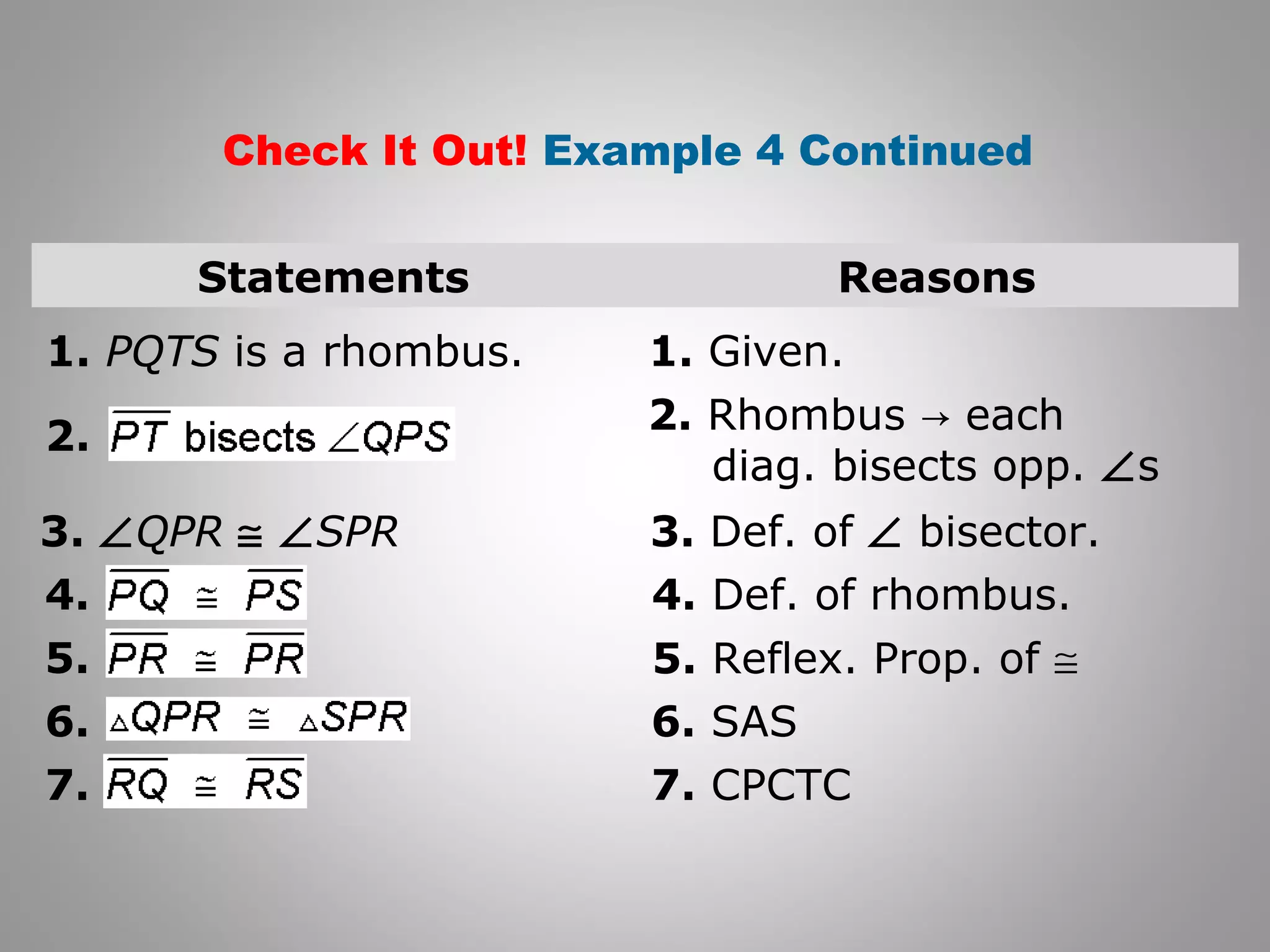 Check It Out! Example 4 Continued 
Statements Reasons 
1. PQTS is a rhombus. 1. Given. 
2. Rhombus → each 
diag. bisects opp. Ðs 
3. ÐQPR @ ÐSPR 3. Def. of Ð bisector. 
4. Def. of rhombus. 
5. Reflex. Prop. of @ 
6. SAS 
7. CPCTC 
2. 
4. 
5. 
6. 
7. 
 