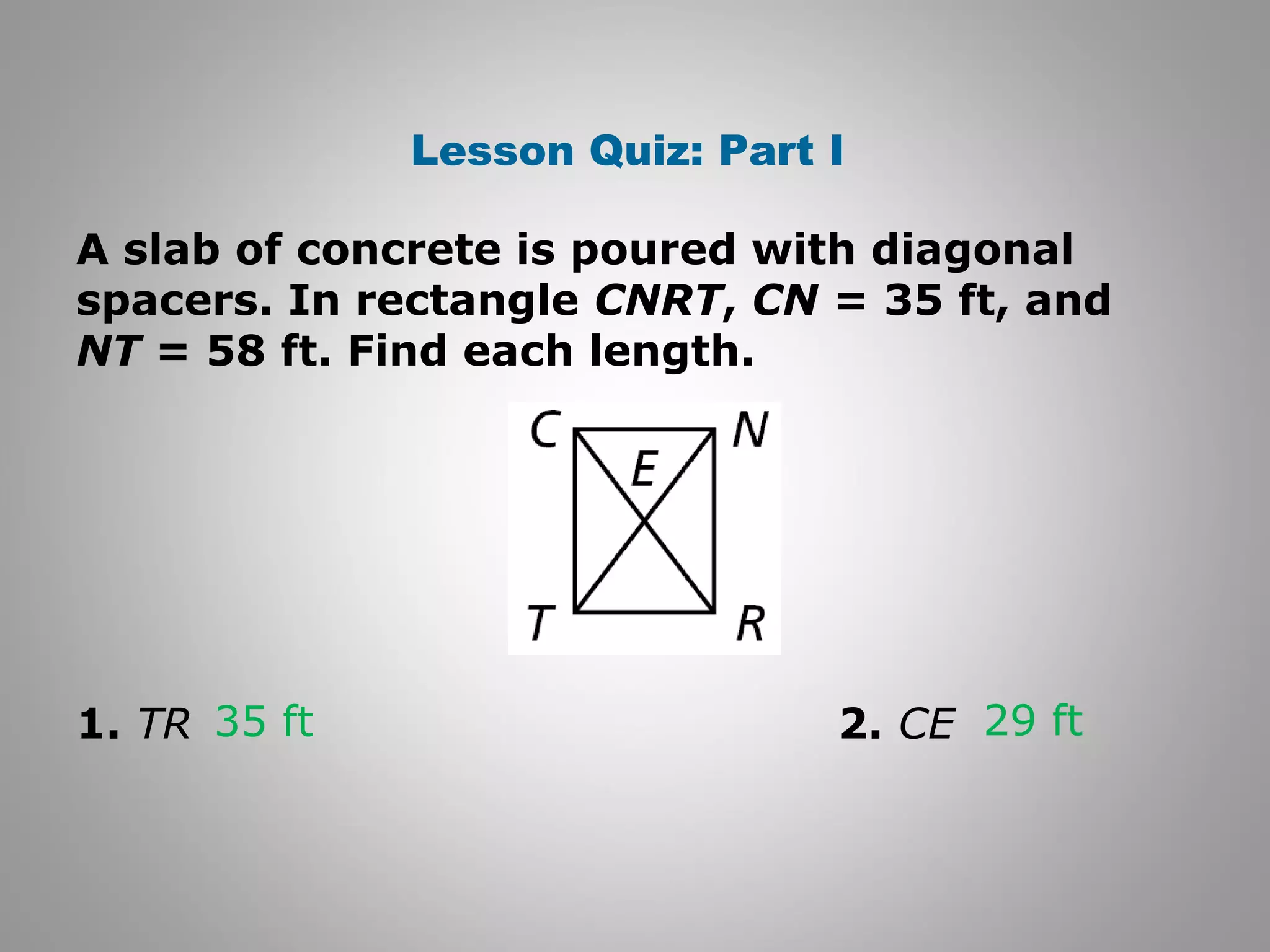 Lesson Quiz: Part I 
A slab of concrete is poured with diagonal 
spacers. In rectangle CNRT, CN = 35 ft, and 
NT = 58 ft. Find each length. 
35 ft 29 ft 
1. TR 2. CE 
 