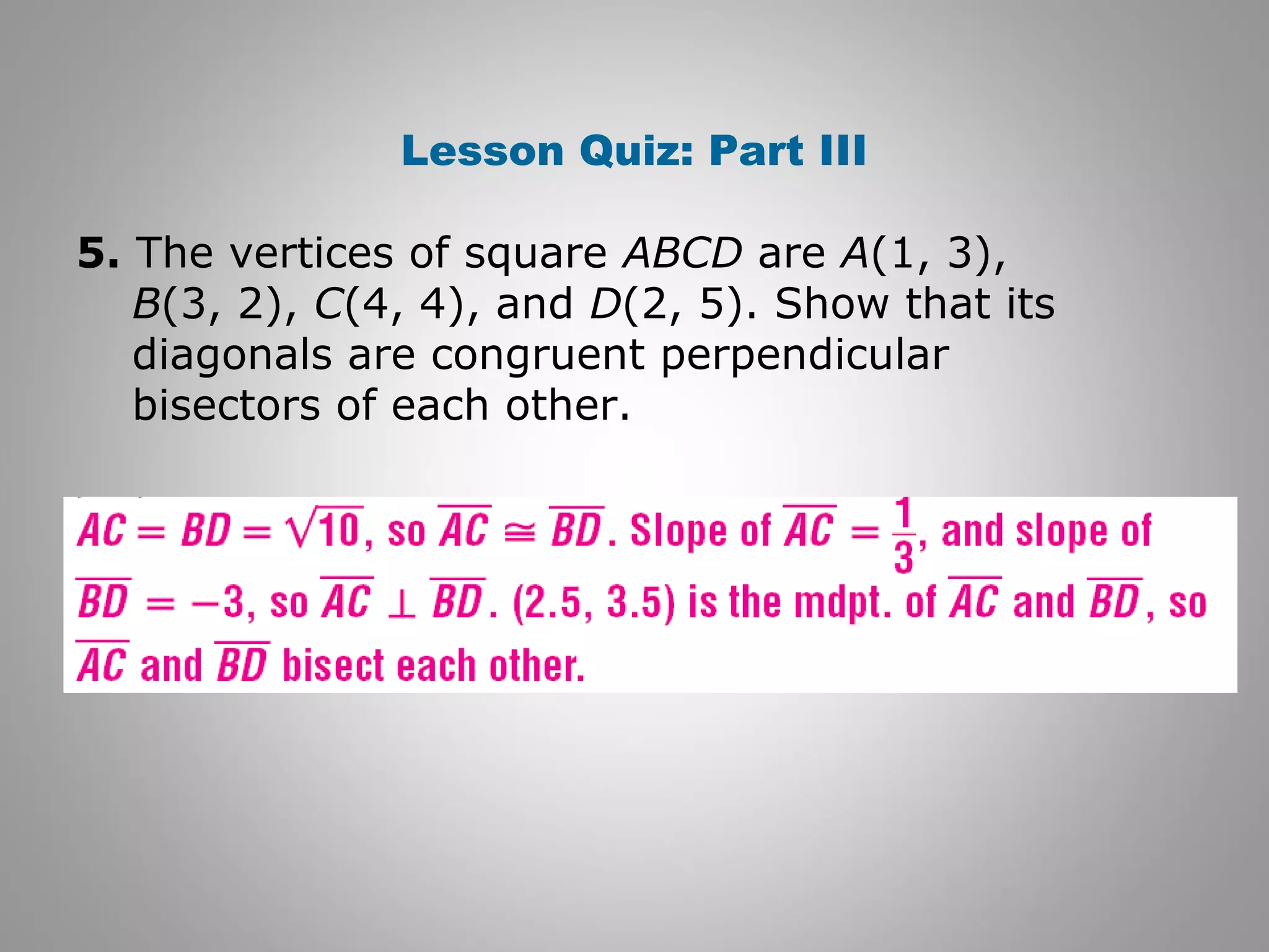 Lesson Quiz: Part III 
5. The vertices of square ABCD are A(1, 3), 
B(3, 2), C(4, 4), and D(2, 5). Show that its 
diagonals are congruent perpendicular 
bisectors of each other. 
 