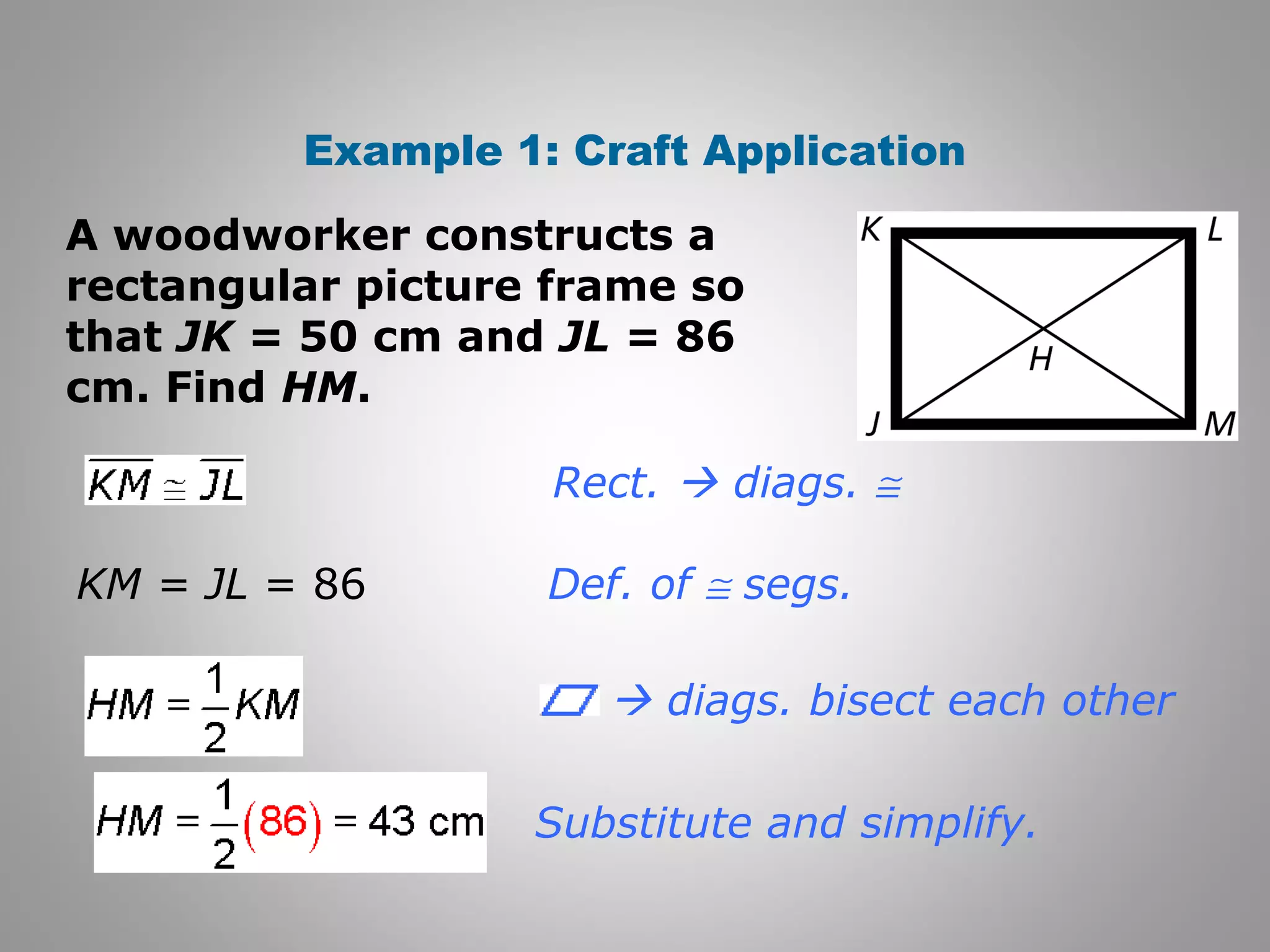 Example 1: Craft Application 
A woodworker constructs a 
rectangular picture frame so 
that JK = 50 cm and JL = 86 
cm. Find HM. 
Rect.  diags. @ 
Def. of @ segs. 
Substitute and simplify. 
KM = JL = 86 
 diags. bisect each other 
 