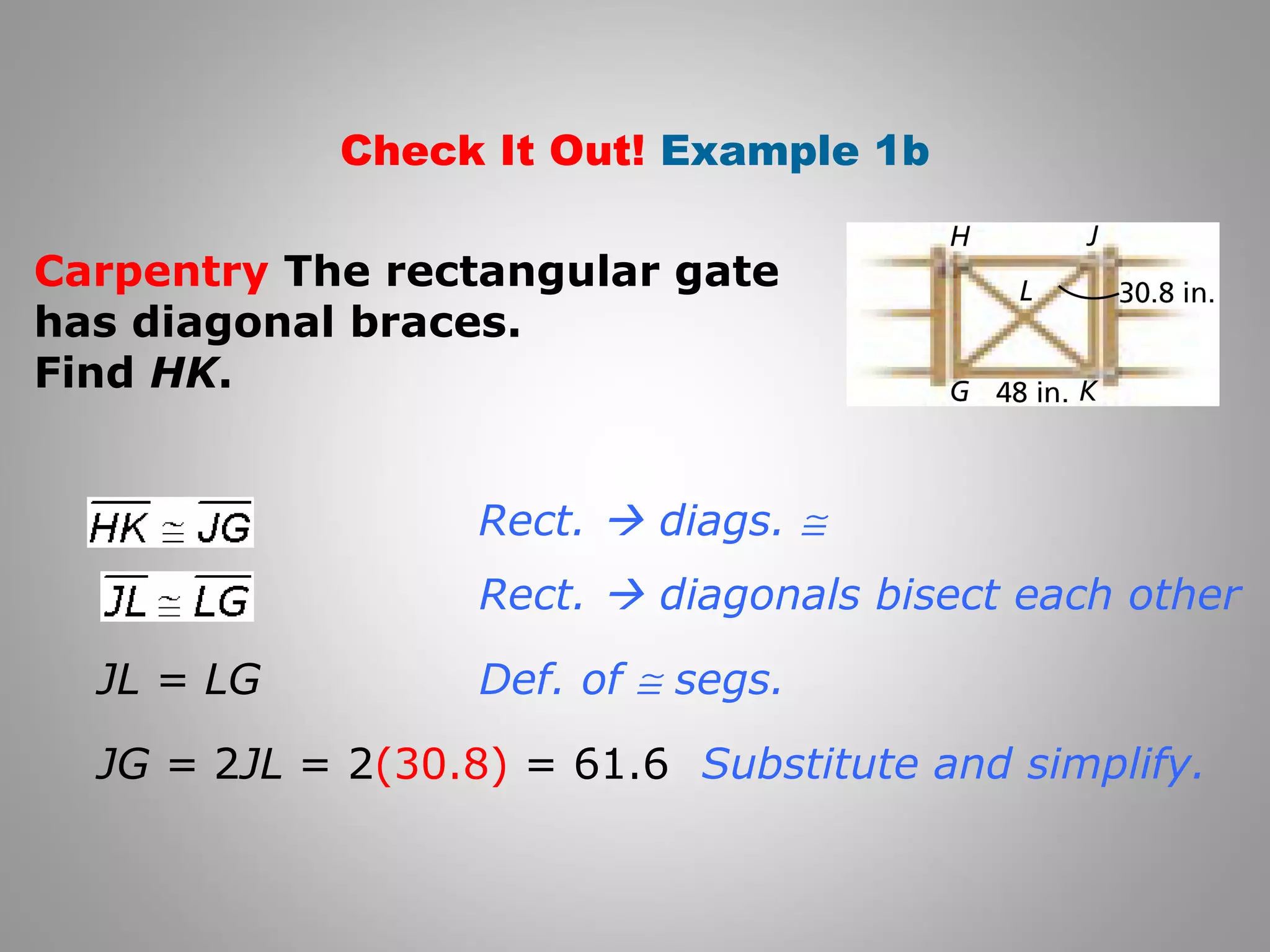 Check It Out! Example 1b 
Carpentry The rectangular gate 
has diagonal braces. 
Find HK. 
Rect.  diags. @ 
Rect.  diagonals bisect each other 
Def. of @ segs. 
JL = LG 
JG = 2JL = 2(30.8) = 61.6 Substitute and simplify. 
 