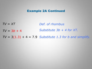 Example 2A Continued 
Def. of rhombus 
Substitute 3b + 4 for XT. 
Substitute 1.3 for b and simplify. 
TV = XT 
TV = 3b + 4 
TV = 3(1.3) + 4 = 7.9 
 