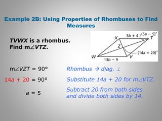 Example 2B: Using Properties of Rhombuses to Find 
Measures 
TVWX is a rhombus. 
Find mÐVTZ. 
Rhombus  diag. ^ 
Substitute 14a + 20 for mÐVTZ. 
Subtract 20 from both sides 
and divide both sides by 14. 
mÐVZT = 90° 
14a + 20 = 90° 
a = 5 
 