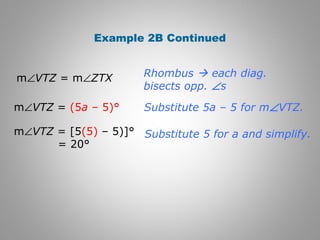 Example 2B Continued 
Rhombus  each diag. 
bisects opp. Ðs 
Substitute 5a – 5 for mÐVTZ. 
Substitute 5 for a and simplify. 
mÐVTZ = mÐZTX 
mÐVTZ = (5a – 5)° 
mÐVTZ = [5(5) – 5)]° 
= 20° 
 