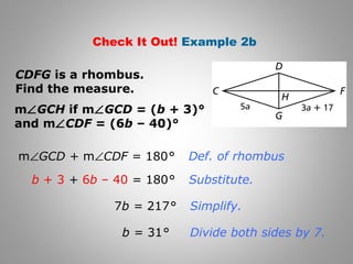 Check It Out! Example 2b 
CDFG is a rhombus. 
Find the measure. 
mÐGCH if mÐGCD = (b + 3)° 
and mÐCDF = (6b – 40)° 
mÐGCD + mÐCDF = 180° 
b + 3 + 6b – 40 = 180° 
7b = 217° 
b = 31° 
Def. of rhombus 
Substitute. 
Simplify. 
Divide both sides by 7. 
 