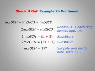 Check It Out! Example 2b Continued 
mÐGCH + mÐHCD = mÐGCD 
2mÐGCH = mÐGCD 
Rhombus  each diag. 
bisects opp. Ðs 
2mÐGCH = (b + 3) 
2mÐGCH = (31 + 3) 
mÐGCH = 17° 
Substitute. 
Substitute. 
Simplify and divide 
both sides by 2. 
 