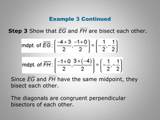 Example 3 Continued 
Step 3 Show that EG and FH are bisect each other. 
Since EG and FH have the same midpoint, they 
bisect each other. 
The diagonals are congruent perpendicular 
bisectors of each other. 
 