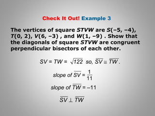 Check It Out! Example 3 
The vertices of square STVW are S(–5, –4), 
T(0, 2), V(6, –3) , and W(1, –9) . Show that 
the diagonals of square STVW are congruent 
perpendicular bisectors of each other. 
SV = TW = 122 so, SV @ TW . 
1 
slope of SV = 11 
slope of TW = –11 
SV ^ TW 
 