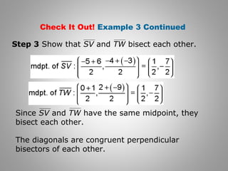 Check It Out! Example 3 Continued 
Step 3 Show that SV and TW bisect each other. 
Since SV and TW have the same midpoint, they 
bisect each other. 
The diagonals are congruent perpendicular 
bisectors of each other. 
 