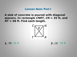 Lesson Quiz: Part I 
A slab of concrete is poured with diagonal 
spacers. In rectangle CNRT, CN = 35 ft, and 
NT = 58 ft. Find each length. 
35 ft 29 ft 
1. TR 2. CE 
 