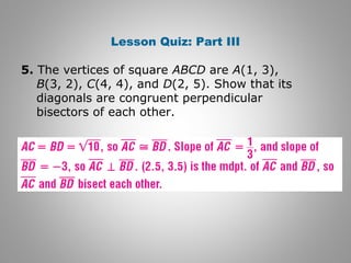 Lesson Quiz: Part III 
5. The vertices of square ABCD are A(1, 3), 
B(3, 2), C(4, 4), and D(2, 5). Show that its 
diagonals are congruent perpendicular 
bisectors of each other. 
 