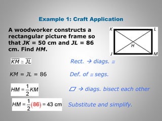 Example 1: Craft Application 
A woodworker constructs a 
rectangular picture frame so 
that JK = 50 cm and JL = 86 
cm. Find HM. 
Rect.  diags. @ 
Def. of @ segs. 
Substitute and simplify. 
KM = JL = 86 
 diags. bisect each other 
 