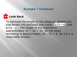 Example 1 Continued 
44 Look Back 
To estimate the length of the diagonal, change the 
side length into decimals and round. , and 
. The length of the diagonal is 
approximately 10 + 22 = 32. So the wood 
remaining is approximately 36 – 32 = 4. So 3.6 is a 
reasonable answer. 
 
